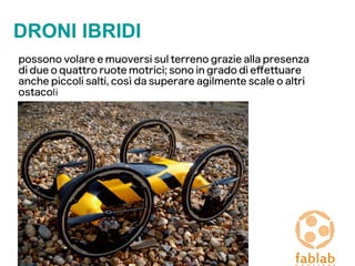 DRONI IBRIDI
possono volare e muoversi sul terreno grazie alla presenza
di due o quattro ruote motrici; sono in grado di efettuare
anche piccoli salti, così da superare agilmente scale o altri
ostacoli
 