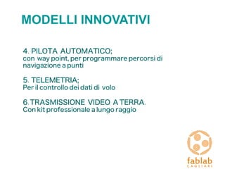 MODELLI INNOVATIVI
4. PILOTA AUTOMATICO;
con way point, per programmare percorsi di
navigazione a punti
5. TELEMETRIA;
Per il controllo dei dati di volo
6.TRASMISSIONE VIDEO A TERRA.
Con kit professionale a lungo raggio
 