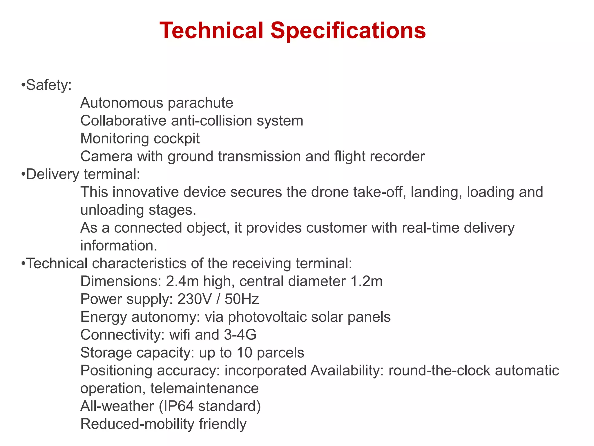 Technical Specifications
•Safety:
Autonomous parachute
Collaborative anti-collision system
Monitoring cockpit
Camera with ground transmission and flight recorder
•Delivery terminal:
This innovative device secures the drone take-off, landing, loading and
unloading stages.
As a connected object, it provides customer with real-time delivery
information.
•Technical characteristics of the receiving terminal:
Dimensions: 2.4m high, central diameter 1.2m
Power supply: 230V / 50Hz
Energy autonomy: via photovoltaic solar panels
Connectivity: wifi and 3-4G
Storage capacity: up to 10 parcels
Positioning accuracy: incorporated Availability: round-the-clock automatic
operation, telemaintenance
All-weather (IP64 standard)
Reduced-mobility friendly
 