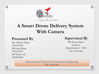 Department of Electrical And Electronics Engineering
City University
A Smart Drone Delivery System
With Camera
Presented By
Md. Mohan Sarkar
1831903300
Md Juwel Rana
1831903207
Md Yeasin Ali
1831903206
Supervised By
Md Shayan Rana
Lecturer
Department of EEE
City University
 