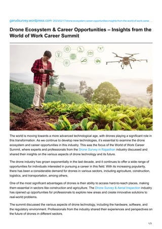 1/3
garudsurvey.wordpress.com /2023/02/17/drone-ecosystem-career-opportunities-insights-from-the-world-of-work-caree…
Drone Ecosystem & Career Opportunities – Insights from the
World of Work Career Summit
The world is moving towards a more advanced technological age, with drones playing a significant role in
this transformation. As we continue to develop new technologies, it’s essential to examine the drone
ecosystem and career opportunities in this industry. This was the focus of the World of Work Career
Summit, where experts and professionals from the Drone Survey in Rajasthan industry discussed and
shared their insights on the various aspects of drone technology and its future.
The drone industry has grown exponentially in the last decade, and it continues to offer a wide range of
opportunities for individuals interested in pursuing a career in this field. With its increasing popularity,
there has been a considerable demand for drones in various sectors, including agriculture, construction,
logistics, and transportation, among others.
One of the most significant advantages of drones is their ability to access hard-to-reach places, making
them essential in sectors like construction and agriculture. The Drone Survey & Aerial Inspection industry
has opened up opportunities for professionals to explore new areas and create innovative solutions to
real-world problems.
The summit discussed the various aspects of drone technology, including the hardware, software, and
the regulatory environment. Professionals from the industry shared their experiences and perspectives on
the future of drones in different sectors.
 