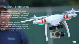 Market: Hobbyists
Unlike commercial drone use, drone
enthusiasts capture footage for personal
fun by attaching cameras or purchasing
drones with already built in cameras.
The FAA suggest hobbyists to take
lessons on safe operation but final rules
will define who qualifies as a hobbyists
and the necessary precautions they need
to take when flying drones.
 