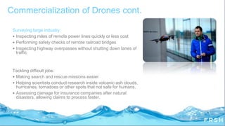 Surveying large industry:
• Inspecting miles of remote power lines quickly or less cost
• Performing safety checks of remote railroad bridges
• Inspecting highway overpasses without shutting down lanes of
traffic
Tackling difficult jobs:
• Making search and rescue missions easier
• Helping scientists conduct research inside volcanic ash clouds,
hurricanes, tornadoes or other spots that not safe for humans.
• Assessing damage for insurance companies after natural
disasters, allowing claims to process faster.
Commercialization of Drones cont.
 