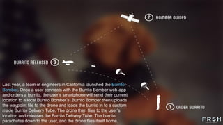 Last year, a team of engineers in California launched the Burrito
Bomber. Once a user connects with the Burrito Bomber web-app
and orders a burrito, the user‟s smartphone will send their current
location to a local Burrito Bomber‟s. Burrito Bomber then uploads
the waypoint file to the drone and loads the burrito in to a custom
made Burrito Delivery Tube. The drone then flies to the user‟s
location and releases the Burrito Delivery Tube. The burrito
parachutes down to the user, and the drone flies itself home.
 