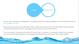 Drones have created new categories of capabilities that have eclipsed gadgets as tech industry‟s center of
energy and innovation.
Consumers are paying more attention to their mobile environment and want information that is localized
and personalized just for them, especially when it comes to their mobile device.
To be successful, companies must look to connect with consumers in a targeted, relevant and valuable
way. For most mobile marketers, user engagement happening in real-time is what really matters.
EngagementDrones
 