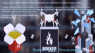 Hungry boys, a creative agency in Russia launched a new campaign for noodle company, Wokker.
Wokker drew the attention of hundreds of potential customers by showcasing their newest dishes on banners
attached to drones. The drones were then launched around high-rise business buildings in Moscow during times
that people were more likely to order lunch.
Hungry Boys says it increased sales for the
company by 40%
Russia First To “Drone-vertise”
 