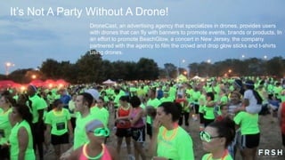 DroneCast, an advertising agency that specializes in drones, provides users
with drones that can fly with banners to promote events, brands or products. In
an effort to promote BeachGlow, a concert in New Jersey, the company
partnered with the agency to film the crowd and drop glow sticks and t-shirts
using drones.
It‟s Not A Party Without A Drone!
 
