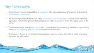 Key Takeaways
• Drones have innovated capabilities of engagement by taking advantage of proximity and creating
personalized experiences.
• An increasing variety of drone uses offers solutions to unique challenges such as in the American
agriculture sector or for global initiatives to provide internet access in under developed areas of the
world.
• Drones will change how brands interact with consumers in both advertising and events by providing
more precise targeting and real-time shareable mobile moments.
• The future of drones is set to take off as regulations become clearly defined and safety or privacy
concerns are addressed.
 