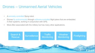 • A remotely controlled flying robot.
• Drones fly autonomously through software-controlled flight plans that are embedded
in their systems, working in conjunction with GPS.
• Most often associated with the military but has many other applications.
Drones – Unmanned Aerial Vehicles
Search &
Rescue
Surveillance
Traffic
Monitoring
Weather
Monitoring
Firefighting
 