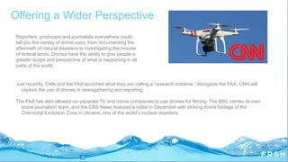 Offering a Wider Perspective
Just recently, CNN and the FAA launched what they are calling a “research initiative.” Alongside the FAA, CNN will
explore the use of drones in newsgathering and reporting.
The FAA has also allowed six separate TV and movie companies to use drones for filming. The BBC carries its own
drone journalism team, and the CBS News featured a video in December with striking drone footage of the
Chernobyl Exclusion Zone in Ukraine, one of the world‟s nuclear disasters.
Reporters, producers and journalists everywhere could
tell you the variety of drone uses, from documenting the
aftermath of natural disasters to investigating the misuse
of federal lands. Drones have the ability to give people a
greater scope and perspective of what is happening in all
parts of the world.
 