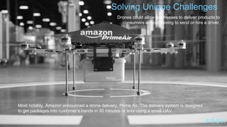 Solving Unique Challenges
Most notably, Amazon announced a drone delivery, Prime Air. The delivery system is designed
to get packages into customer‟s hands in 30 minutes or less using a small UAV.
Drones could allow businesses to deliver products to
consumers without having to send or hire a driver.
 