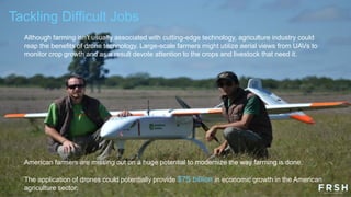 Tackling Difficult Jobs
Although farming isn't usually associated with cutting-edge technology, agriculture industry could
reap the benefits of drone technology. Large-scale farmers might utilize aerial views from UAVs to
monitor crop growth and as a result devote attention to the crops and livestock that need it.
American farmers are missing out on a huge potential to modernize the way farming is done.
The application of drones could potentially provide $75 billion in economic growth in the American
agriculture sector.
 