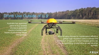 Drone Use Outside of U.S
Africa is using drones for conservation efforts to
gather high resolution data to monitor the
distribution of species in their habitats and to aid
the anti-poaching of elephants as well as other
animals.
Australia has approved
plans to buy several
drones to patrol the
country‟s borders with
hopes of preventing illegal
immigration.
 