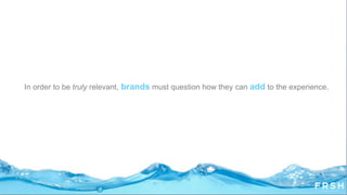 In order to be truly relevant, brands must question how they can add to the experience.
 