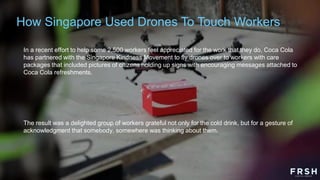 In a recent effort to help some 2,500 workers feel appreciated for the work that they do, Coca Cola
has partnered with the Singapore Kindness Movement to fly drones over to workers with care
packages that included pictures of citizens holding up signs with encouraging messages attached to
Coca Cola refreshments.
The result was a delighted group of workers grateful not only for the cold drink, but for a gesture of
acknowledgment that somebody, somewhere was thinking about them.
How Singapore Used Drones To Touch Workers
 