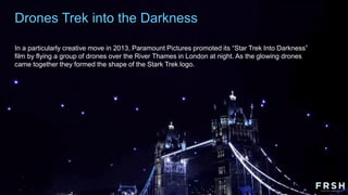 Drones Trek into the Darkness
In a particularly creative move in 2013, Paramount Pictures promoted its “Star Trek Into Darkness”
film by flying a group of drones over the River Thames in London at night. As the glowing drones
came together they formed the shape of the Stark Trek logo.
 