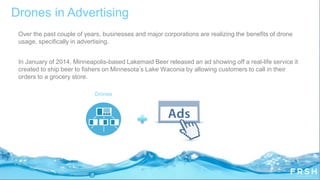 Over the past couple of years, businesses and major corporations are realizing the benefits of drone
usage, specifically in advertising.
In January of 2014, Minneapolis-based Lakemaid Beer released an ad showing off a real-life service it
created to ship beer to fishers on Minnesota‟s Lake Waconia by allowing customers to call in their
orders to a grocery store.
Drones in Advertising
Drones
 