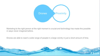 Marketing to the right person at the right moment is crucial and technology has made this possible
in ways never imagined before.
Drones are able to reach a wide range of people in a large vicinity in just a short amount of time.
ProximityDrones
 