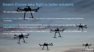 • Creative Pattern: Swarm flocks around the venue in various formations that engage the audiences
constantly.
• Real-time Motion: Synchronizing the performer, Swarm brings the stage up high and right in front of
every attendee via intellectual programming metrics
• Dronie: (also known as a „sky selfie‟) a 'selfie' taken, not by a camera phone in your outstretched hand,
but by a flying drone camera.
3D user experience during events:
Swarm Drones take flight to better solutions
 