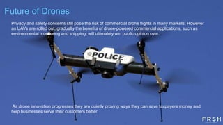 Future of Drones
Privacy and safety concerns still pose the risk of commercial drone flights in many markets. However
as UAVs are rolled out, gradually the benefits of drone-powered commercial applications, such as
environmental monitoring and shipping, will ultimately win public opinion over.
As drone innovation progresses they are quietly proving ways they can save taxpayers money and
help businesses serve their customers better.
 