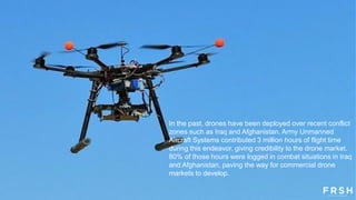 In the past, drones have been deployed over recent conflict
zones such as Iraq and Afghanistan. Army Unmanned
Aircraft Systems contributed 3 million hours of flight time
during this endeavor, giving credibility to the drone market.
80% of those hours were logged in combat situations in Iraq
and Afghanistan, paving the way for commercial drone
markets to develop.
 