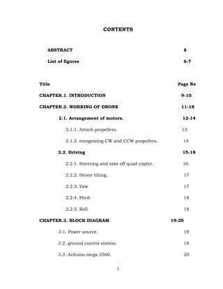 1
CONTENTS
ABSTRACT 8
List of figures 6-7
Title Page No
CHAPTER.1. INTRODUCTION 9-10
CHAPTER.2. WORKING OF DRONE 11-18
2.1. Arrangement of motors. 12-14
2.1.1. Attach propellers. 13
2.1.2. recognizing CW and CCW propellers. 14
2.2. Driving 15-18
2.2.1. Hovering and take off quad copter. 16
2.2.2. Drone tilting. 17
2.2.3. Yaw 17
2.2.4. Pitch 18
2.2.5. Roll 18
CHAPTER.3. BLOCK DIAGRAM 19-20
3.1. Power source. 19
3.2. ground control station. 19
3.3. Arduino mega 2560. 20
 