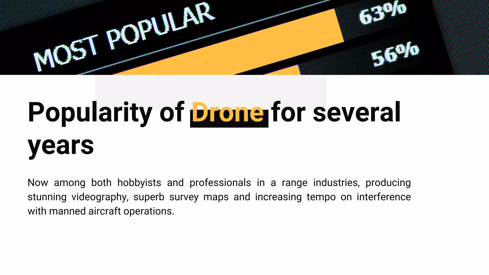 Popularity of Drone for several
years
Now among both hobbyists and professionals in a range industries, producing
stunning videography, superb survey maps and increasing tempo on interference
with manned aircraft operations.
 