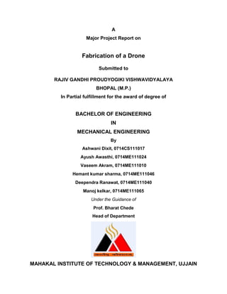 A
Major Project Report on
Fabrication of a Drone
Submitted to
RAJIV GANDHI PROUDYOGIKI VISHWAVIDYALAYA
BHOPAL (M.P.)
In Partial fulfillment for the award of degree of
BACHELOR OF ENGINEERING
IN
MECHANICAL ENGINEERING
By
Ashwani Dixit, 0714CS111017
Ayush Awasthi, 0714ME111024
Vaseem Akram, 0714ME111010
Hemant kumar sharma, 0714ME111046
Deependra Ranawat, 0714ME111040
Manoj kelkar, 0714ME111065
Under the Guidance of
Prof. Bharat Chede
Head of Department
MAHAKAL INSTITUTE OF TECHNOLOGY & MANAGEMENT, UJJAIN
 