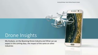 Drone Insights
My Analysis, on the Booming Drone Industry and What can we
expect in the coming days, the impact of the same on other
industries
By Kaushik Biswas- Senior Market Research Analyst
 