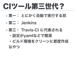 CIツール第三世代？
> 第一： とにかく自動で実行する奴
> 第二： Jenkins
> 第三： Travis-CI に代表される 
・設定がyamlなどで簡潔 
・ビルド環境をクリーンに都度作成 
なやつ
 