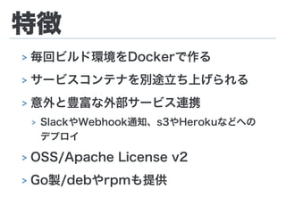 特徴
> 毎回ビルド環境をDockerで作る
> サービスコンテナを別途立ち上げられる
> 意外と豊富な外部サービス連携
> SlackやWebhook通知、s3やHerokuなどへの
デプロイ
> OSS/Apache License v2
> Go製/debやrpmも提供
 