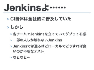 Jenkinsよ……
> CI自体は全社的に普及していた
> しかし
> 各チームでJenkinsを立てていてダブってる感
> 一部の人しか触れないJenkins
> Jenkinsでは通るけどローカルでどうすれば良
いのか不明なテスト
> などなど…
 