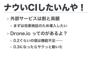 ナウいCIしたいんや！
> 外部サービスは割と高額
> まずは効果検証のため導入したい
> Drone.io ってのがあるよ？
> 0.2ぐらいの頃は機能不足……
> 0.3になったらサクっと動いた
 