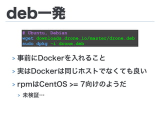 deb一発
!
!
> 事前にDockerを入れること
> 実はDockerは同じホストでなくても良い
> rpmはCentOS >= 7向けのようだ
> 未検証…
# Ubuntu, Debian
wget downloads.drone.io/master/drone.deb
sudo dpkg -i drone.deb
 