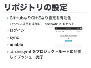 リポジトリの設定
> GitHubなりGH:Eなり設定を有効化
> tomlに項目を追加し、 open=true をセット
> ログイン
> sync
> enable
> .drone.yml をプロジェクトルートに配置
してプッシュ→完了
 