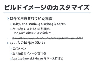 ビルドイメージのカスタマイズ
> 既存で用意されている言語
> ruby, php, node, go, erlangにdartも
> バージョンのそろい方が微妙。 
Dockerﬁleはあるので自作で……
> → https://github.com/drone/drone/blob/master/shared/build/images.go#L174
> ないものは作ればいい
> 2パターン
> 全く独自にイメージを作る
> bradrydzewski/base をベースに作る
 