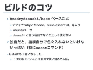 ビルドのコツ
> bradrydzewski/base ベースだと
> デフォでrubyとかnode、build-essential、等入り
> ubuntuユーザ
> drone/* と言う名前でないと正しく使えない
> 独自だと、結構自分で色々入れないといけな
いっぽい（特にsocatコマンド）
> Qiitaにもう書いちゃった…
> 「OSS版 Drone.io を社内で使い始めてる話」
 