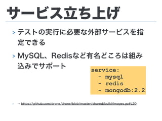 サービス立ち上げ
> テストの実行に必要な外部サービスを指
定できる
> MySQL、Redisなど有名どころは組み
込みでサポート
!
!
> → https://github.com/drone/drone/blob/master/shared/build/images.go#L20
service:
- mysql
- redis
- mongodb:2.2
 