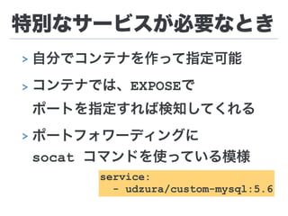 特別なサービスが必要なとき
> 自分でコンテナを作って指定可能
> コンテナでは、EXPOSEで 
ポートを指定すれば検知してくれる
> ポートフォワーディングに 
socat コマンドを使っている模様
service:
- udzura/custom-mysql:5.6
 