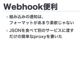 Webhook便利
> 組み込みの通知は、 
フォーマットがあまり柔軟じゃない
> JSONを食べて別のサービスに渡す
だけの簡単なproxyを書いた
 