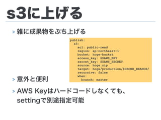 s3に上げる
> 雑に成果物をぶち上げる
!
!
!
> 意外と便利
> AWS Keyはハードコードしなくても、 
settingで別途指定可能
publish:
s3:
acl: public-read
region: ap-northeast-1
bucket: hoge-bucket
access_key: $$AWS_KEY
secret_key: $$AWS_SECRET
source: hoge.zip
target: hoge/production/$DRONE_BRANCH/
recursive: false
when:
branch: master
 