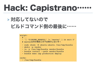 Hack: Capistrano……
> 対応してないので 
ビルドコマンド側の最後に……
script:
# ……
- '[ "${DRONE_BRANCH}" != "master" ] && exit 0'
# master以外の場合この下は実行しないぞ！
- sudo chown -R ubuntu:ubuntu /var/tmp/bundle
- mkdir -p vendor
- ln -s /var/tmp/bundle vendor/bundle
- bundle install --path vendor/bundle
- bundle exec cap production deploy
!
cache:
- /var/tmp/bundle
 