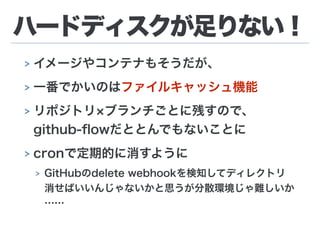 ハードディスクが足りない！
> イメージやコンテナもそうだが、
> 一番でかいのはファイルキャッシュ機能
> リポジトリ ブランチごとに残すので、 
github-ﬂowだととんでもないことに
> cronで定期的に消すように
> GitHubのdelete webhookを検知してディレクトリ
消せばいいんじゃないかと思うが分散環境じゃ難しいか
……
 