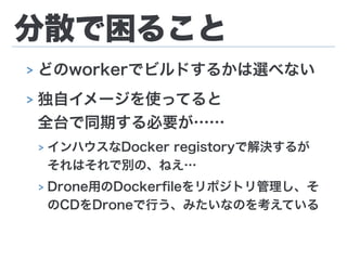 分散で困ること
> どのworkerでビルドするかは選べない
> 独自イメージを使ってると 
全台で同期する必要が……
> インハウスなDocker registoryで解決するが 
それはそれで別の、ねえ…
> Drone用のDockerﬁleをリポジトリ管理し、そ
のCDをDroneで行う、みたいなのを考えている
 