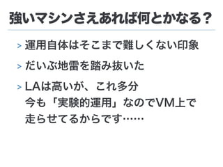 強いマシンさえあれば何とかなる？
> 運用自体はそこまで難しくない印象
> だいぶ地雷を踏み抜いた
> LAは高いが、これ多分 
今も「実験的運用」なのでVM上で 
走らせてるからです……
 