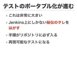 テストのポータブル化が進む
> これは非常に大きい
> Jenkins上にしかない秘伝のタレを
はがす
> 手順がリポジトリに必ず入る
> 再現可能なテストになる
 