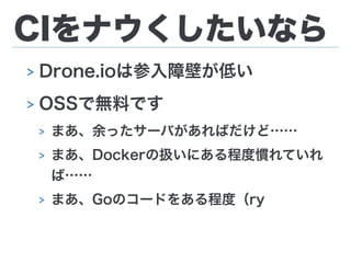 CIをナウくしたいなら
> Drone.ioは参入障壁が低い
> OSSで無料です
> まあ、余ったサーバがあればだけど……
> まあ、Dockerの扱いにある程度慣れていれ
ば……
> まあ、Goのコードをある程度（ry
 