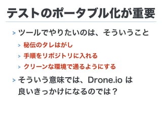 テストのポータブル化が重要
> ツールでやりたいのは、そういうこと
> 秘伝のタレはがし
> 手順をリポジトリに入れる
> クリーンな環境で通るようにする
> そういう意味では、Drone.io は 
良いきっかけになるのでは？
 
