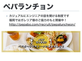 ペパランチョン
> カジュアルにエンジニアの話を聞ける制度です 
福岡ではガレリア様のご協力のもと開催中！
http://pepabo.com/recruit/pepaluncheon/
 
