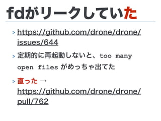 fdがリークしていた
> https://github.com/drone/drone/
issues/644
> 定期的に再起動しないと、too many
open files がめっちゃ出てた
> 直った → 
https://github.com/drone/drone/
pull/762
 
